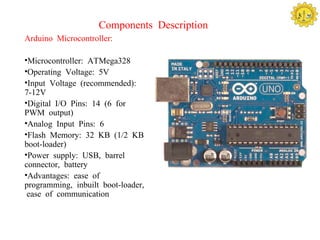 Components Description
Arduino Microcontroller:

•Microcontroller: ATMega328
•Operating Voltage: 5V
•Input Voltage (recommended):
7-12V
•Digital I/O Pins: 14 (6 for
PWM output)
•Analog Input Pins: 6
•Flash Memory: 32 KB (1/2 KB
boot-loader)
•Power supply: USB, barrel
connector, battery
•Advantages: ease of
programming, inbuilt boot-loader,
 ease of communication
 