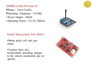 ZIGBEE (X-Bee Pro series 2):
Range : Up to 2 miles.
Operating Frequency – 2.4 GHz
• Power Output – 50mW
• Operating Power – 3-3.4V, 300mA




Inertial Measurement Unit (IMU):

•Obtain pitch, roll and yaw
values

•Contains three axis
accelerometer providing changes
in the current acceleration due to
 gravity.
 
