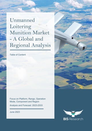 1
All rights reserved at BIS Research Inc.
G
l
o
b
a
l
U
n
m
a
n
n
e
d
L
o
i
t
e
r
i
n
g
M
u
n
i
t
i
o
n
M
a
r
k
e
t
Focus on Platform, Range, Operation
Mode, Component and Region
Analysis and Forecast: 2023-2033
Unmanned
Loitering
Munition Market
- A Global and
Regional Analysis
June 2023
Table of Content
 