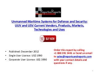Unmanned Maritime Systems for Defense and Security:
UUV and USV Current Vendors, Products, Markets,
Technologies and Uses
• Published: December 2012
• Single User License: US$ 1990
• Corporate User License: US$ 3990
Order this report by calling
+1 888 391 5441 or Send an email
to sales@reportsandreports.com
with your contact details and
questions if any.
1
 