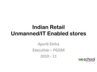 Indian Retail
Unmanned/IT Enabled stores
          Apurb Sinha
       Executive – PGDM
           2010 - 11
 
