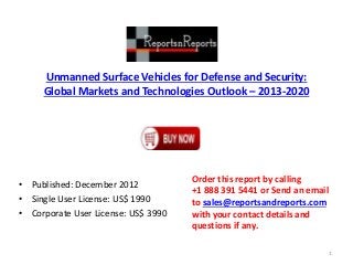 Unmanned Surface Vehicles for Defense and Security:
Global Markets and Technologies Outlook – 2013-2020
• Published: December 2012
• Single User License: US$ 1990
• Corporate User License: US$ 3990
Order this report by calling
+1 888 391 5441 or Send an email
to sales@reportsandreports.com
with your contact details and
questions if any.
1
 