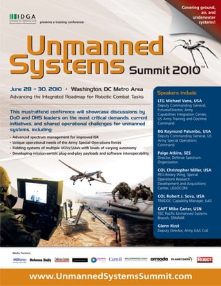 Covering ground,
                                                                                                              air, and
                                                                                                          underwater
                      presents a training conference:                                                        systems!




June 28 – 30, 2010 • Washington, DC Metro Area
                                                                                      Speakers include:
Advancing the Integrated Roadmap for Robotic Combat Tasks
                                                                                      LTG Michael Vane, USA
                                                                                      Deputy Commanding General,
                                                                                      Futures/Director, Army
This must-attend conference will showcase discussions by                              Capabilities Integration Center,
DoD and DHS leaders on the most critical demands, current                             US Army Training and Doctrine
initiatives, and shared operational challenges for unmanned                           Command
systems, including:                                                                   BG Raymond Palumbo, USA
•   Advanced spectrum management for improved ISR                                     Deputy Commanding General, US
                                                                                      Army Special Operations
•   Unique operational needs of the Army Special Operations forces
                                                                                      Command
•   Fielding systems of multiple UGVs/UAVs with levels of varying autonomy
•   Developing mission-centric plug-and-play payloads and software interoperability   Paige Atkins, SES
                                                                                      Director, Defense Spectrum
                                                                                      Organization

                                                                                      COL Christopher Miller, USA
                                                                                      PEO-Rotary Wing, Special
                                                                                      Operations Research
                                                                                      Development and Acquisitions
                                                                                      Center, USSOCOM

                                                                                      COL Robert J. Sova, USA
                                                                                      TRADOC Capability Manager, UAS

                                                                                      CAPT Mike Carter, USN
                                                                                      SSC Pacific Unmanned Systems
                                                                                      Branch, SPAWAR

                                                                                      Glenn Rizzi
                                                                                      Deputy Director, Army UAS CoE




    Media Partners:




                 www.UnmannedSystemsSummit.com
 