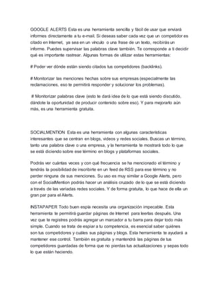 GOOGLE ALERTS Esta es una herramienta sencilla y fácil de usar que enviará
informes directamente a tu e-mail. Si deseas saber cada vez que un competidor es
citado en Internet, ya sea en un vínculo o una frase de un texto, recibirás un
informe. Puedes supervisar las palabras clave también. Te corresponde a ti decidir
qué es importante rastrear. Algunas formas de utilizar estas herramientas:
# Poder ver dónde están siendo citados tus competidores (backlinks).
# Monitorizar las menciones hechas sobre sus empresas (especialmente las
reclamaciones, eso te permitirá responder y solucionar los problemas).
# Monitorizar palabras clave (esto te dará idea de lo que está siendo discutido,
dándote la oportunidad de producir contenido sobre eso). Y para mejorarlo aún
más, es una herramienta gratuita.
SOCIALMENTION Esta es una herramienta con algunas características
interesantes que se centran en blogs, videos y redes sociales. Buscas un término,
tanto una palabra clave o una empresa, y la herramienta te mostrará todo lo que
se está diciendo sobre ese término en blogs y plataformas sociales.
Podrás ver cuántas veces y con qué frecuencia se ha mencionado el término y
tendrás la posibilidad de inscribirte en un feed de RSS para ese término y no
perder ninguna de sus menciones. Su uso es muy similar a Google Alerts, pero
con el SocialMention podrás hacer un análisis cruzado de lo que se está diciendo
a través de las variadas redes sociales. Y de forma gratuita, lo que hace de ella un
gran par para el Alerts.
INSTAPAPER Todo buen espía necesita una organización impecable. Esta
herramienta te permitirá guardar páginas de Internet para leerlas después. Una
vez que te registres podrás agregar un marcador a tu barra para dejar todo más
simple. Cuando se trata de espiar a tu competencia, es esencial saber quiénes
son tus competidores y cuáles sus páginas y blogs. Esta herramienta te ayudará a
mantener ese control. También es gratuita y mantendrá las páginas de tus
competidores guardadas de forma que no pierdas tus actualizaciones y sepas todo
lo que están haciendo.
 