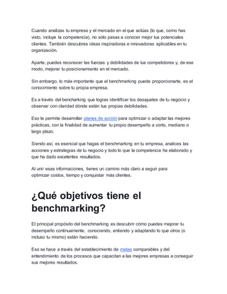 Cuando analizas tu empresa y el mercado en el que actúas (lo que, como has
visto, incluye la competencia), no sólo pasas a conocer mejor tus potenciales
clientes. También descubres ideas inspiradoras e innovadoras aplicables en tu
organización.
Aparte, puedes reconocer las fuerzas y debilidades de tus competidores y, de ese
modo, mejorar tu posicionamiento en el mercado.
Sin embargo, lo más importante que el benchmarking puede proporcionarte, es el
conocimiento sobre tu propia empresa.
Es a través del bencharking que logras identificar los desajustes de tu negocio y
observar con claridad dónde están tus propias debilidades.
Eso te permite desarrollar planes de acción para optimizar o adaptar las mejores
prácticas, con la finalidad de aumentar tu propio desempeño a corto, mediano o
largo plazo.
Siendo así, es esencial que hagas el benchmarking en tu empresa, analices las
acciones y estrategias de tu negocio y todo lo que la competencia ha elaborado y
que ha dado excelentes resultados.
Al unir esas informaciones, tienes un camino más claro a seguir para
optimizar costos, tiempo y conquistar más clientes.
¿Qué objetivos tiene el
benchmarking?
El principal propósito del benchmarking es descubrir cómo puedes mejorar tu
desempeño continuamente, conociendo, entiendo y adaptando lo que otros (o
incluso tu mismo) están haciendo.
Eso se hace a través del establecimiento de metas comparables y del
entendimiento de los procesos que capacitan a las mejores empresas a conseguir
sus mejores resultados.
 