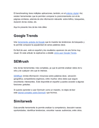 El benchmarking tiene múltiples aplicaciones, también, en el entorno digital. Así,
existen herramientas que te permiten comparar tu posicionamiento con el de
páginas similares, además de otra información relevante sobre tráfico, búsquedas,
duración de las visitas, etc.
Aquí te presento tres de las más útiles:
Google Trends
Una herramienta gratuita de Google que te muestra las tendencias de búsqueda y
te permite comparar la popularidad de varias palabras clave.
Es fácil de usar, está en español y los resultados aparecen de una forma muy
visual. En este artículo te explicamos a detalle cómo usar Google Trends.
SEMrush
Una de las herramientas más completas, ya que te permite analizar datos de tu
sitio y de cualquier otro que te interese.
SEMRush brinda información minuciosa sobre palabras clave, ubicación
geográfica, competidores orgánicos, entre muchos otros datos que seguro
encontrarás interesantes. Está disponible en español y puedes acceder a algunas
funciones gratuitas.
Si quieres aprender a usar Semrush como un maestro, no dejes de leer
este tutorial completo sobre Semrush que hicimos.
Similarweb
Esta sencilla herramienta te permite analizar tu competencia, descubrir nuevas
oportunidades, identificar tendencias, encontrar nuevas audiencias, entre otros.
 