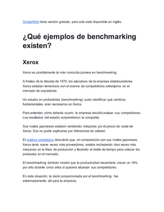 SimilarWeb tiene versión gratuita, pero solo está disponible en inglés.
¿Qué ejemplos de benchmarking
existen?
Xerox
Xerox es posiblemente la más conocida pionera en benchmarking.
A finales de la década de 1970, los ejecutivos de la empresa estadounidense
Xerox estaban temerosos con el avance de competidores extranjeros en el
mercado de copiadoras.
Un estudio en profundidad (benchmarking) pudo identificar qué cambios
fundamentales eran necesarios en Xerox.
Para entender cómo debería ocurrir, la empresa decidió evaluar sus competidores.
Los resultados del estudio sorprendieron la compañía.
Sus rivales japoneses estaban vendiendo máquinas por el precio de coste de
Xerox. Eso no podía explicarse por diferencias de calidad.
El análisis estratégico descubrió que, en comparación con sus rivales japoneses,
Xerox tenía nueve veces más proveedores, estaba rechazando diez veces más
máquinas en la línea de producción y llevando el doble de tiempo para colocar los
productos en el mercado.
El benchmarking también mostró que la productividad necesitaría crecer un 18%
por año durante cinco años si quisiera alcanzar sus competidores.
En esta situación, la visión proporcionada por el benchmarking, fue
extremadamente útil para la empresa.
 
