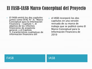    El FASB emitió los dos capítulos        el IASB incorporó los dos
    juntos como SFAC N º 8, "Marco
    Conceptual para la Información           capítulos en una versión
    Financiera - Capítulo 1, El              revisada de su marco de
    objetivo de los informes                 trabajo que se publicó como El
    financieros de propósito
    general, y el Capítulo                   Marco Conceptual para la
    3, Características cualitativas de       Información Financiera de
    información financiera útil              2010




FASB                                     IASB
 