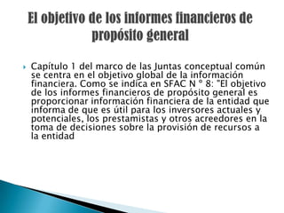    Capítulo 1 del marco de las Juntas conceptual común
    se centra en el objetivo global de la información
    financiera. Como se indica en SFAC N º 8: "El objetivo
    de los informes financieros de propósito general es
    proporcionar información financiera de la entidad que
    informa de que es útil para los inversores actuales y
    potenciales, los prestamistas y otros acreedores en la
    toma de decisiones sobre la provisión de recursos a
    la entidad
 