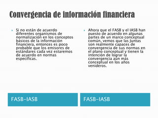   Si no están de acuerdo              Ahora que el FASB y el IASB han
    diferentes organismos de             puesto de acuerdo en algunas
    normalización en los conceptos       partes de un marco conceptual
    básicos de la información            común, vemos que las Juntas
    financiera, entonces es poco         son realmente capaces de
    probable que los emisores de         convergencia de sus normas en
    estándares cada vez estaremos        el plano conceptual y tienen la
    de acuerdo en normas                 intención de lograr la
    específicas.                         convergencia aún más
                                         conceptual en los años
                                         venideros.




FASB-IASB                            FASB-IASB
 
