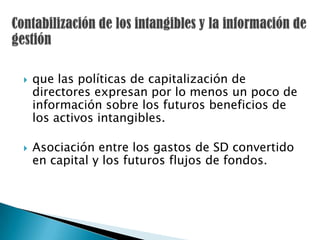    que las políticas de capitalización de
    directores expresan por lo menos un poco de
    información sobre los futuros beneficios de
    los activos intangibles.

   Asociación entre los gastos de SD convertido
    en capital y los futuros flujos de fondos.
 
