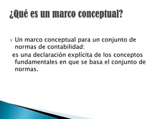 Un marco conceptual para un conjunto de
 normas de contabilidad:
es una declaración explícita de los conceptos
 fundamentales en que se basa el conjunto de
 normas.
 