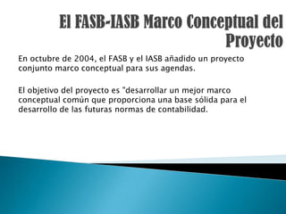 En octubre de 2004, el FASB y el IASB añadido un proyecto
conjunto marco conceptual para sus agendas.

El objetivo del proyecto es "desarrollar un mejor marco
conceptual común que proporciona una base sólida para el
desarrollo de las futuras normas de contabilidad.
 