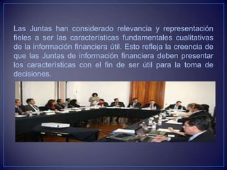 Las Juntas han considerado relevancia y representación
fieles a ser las características fundamentales cualitativas
de la información financiera útil. Esto refleja la creencia de
que las Juntas de información financiera deben presentar
los características con el fin de ser útil para la toma de
decisiones.
 