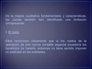 De la mejora cualitativa fundamentales y características,
las Juntas también han identificado una limitación
omnipresente:

 El costo

Ellos reconocen claramente que si los costos de la
aplicación de una norma contable especial excedería los
beneficios de hacerlo, entonces no tiene sentido imponer
un estándar en las entidades.
 