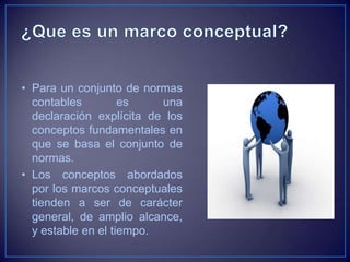 • Para un conjunto de normas
  contables         es    una
  declaración explícita de los
  conceptos fundamentales en
  que se basa el conjunto de
  normas.
• Los conceptos abordados
  por los marcos conceptuales
  tienden a ser de carácter
  general, de amplio alcance,
  y estable en el tiempo.
 