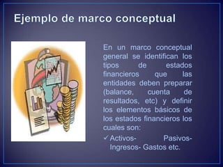 En un marco conceptual
general se identifican los
tipos      de      estados
financieros     que      las
entidades deben preparar
(balance,     cuenta      de
resultados, etc) y definir
los elementos básicos de
los estados financieros los
cuales son:
 Activos-        Pasivos-
   Ingresos- Gastos etc.
 