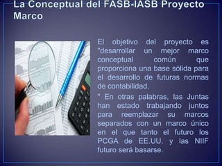 El objetivo del proyecto es
"desarrollar un mejor marco
conceptual       común       que
proporciona una base sólida para
el desarrollo de futuras normas
de contabilidad.
" En otras palabras, las Juntas
han estado trabajando juntos
para reemplazar su marcos
separados con un marco único
en el que tanto el futuro los
PCGA de EE.UU. y las NIIF
futuro será basarse.
 