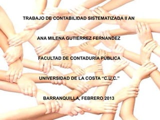TRABAJO DE CONTABILIDAD SISTEMATIZADA II AN



     ANA MILENA GUTIERREZ FERNANDEZ



     FACULTAD DE CONTADURÍA PÚBLICA



      UNIVERSIDAD DE LA COSTA “C.U.C.”



       BARRANQUILLA, FEBRERO 2013
 