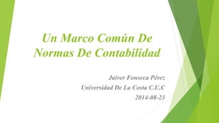 Un Marco Común De
Normas De Contabilidad
Jaiver Fonseca Pérez
Universidad De La Costa C.U.C
2014-08-23
 