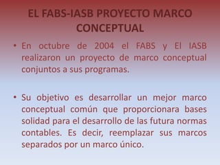 EL FABS-IASB PROYECTO MARCO
            CONCEPTUAL
• En octubre de 2004 el FABS y El IASB
  realizaron un proyecto de marco conceptual
  conjuntos a sus programas.

• Su objetivo es desarrollar un mejor marco
  conceptual común que proporcionara bases
  solidad para el desarrollo de las futura normas
  contables. Es decir, reemplazar sus marcos
  separados por un marco único.
 