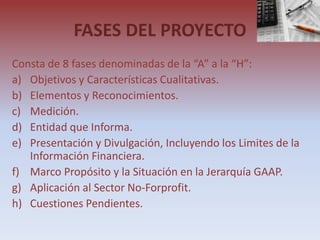 FASES DEL PROYECTO
Consta de 8 fases denominadas de la “A” a la “H”:
a) Objetivos y Características Cualitativas.
b) Elementos y Reconocimientos.
c) Medición.
d) Entidad que Informa.
e) Presentación y Divulgación, Incluyendo los Limites de la
   Información Financiera.
f) Marco Propósito y la Situación en la Jerarquía GAAP.
g) Aplicación al Sector No-Forprofit.
h) Cuestiones Pendientes.
 