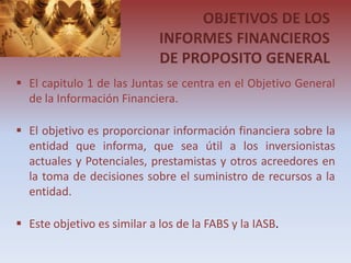 OBJETIVOS DE LOS
                             INFORMES FINANCIEROS
                             DE PROPOSITO GENERAL
 El capitulo 1 de las Juntas se centra en el Objetivo General
  de la Información Financiera.

 El objetivo es proporcionar información financiera sobre la
  entidad que informa, que sea útil a los inversionistas
  actuales y Potenciales, prestamistas y otros acreedores en
  la toma de decisiones sobre el suministro de recursos a la
  entidad.

 Este objetivo es similar a los de la FABS y la IASB.
 