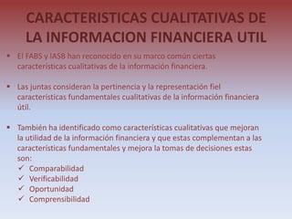 CARACTERISTICAS CUALITATIVAS DE
     LA INFORMACION FINANCIERA UTIL
 El FABS y IASB han reconocido en su marco común ciertas
  características cualitativas de la información financiera.

 Las juntas consideran la pertinencia y la representación fiel
  características fundamentales cualitativas de la información financiera
  útil.

 También ha identificado como características cualitativas que mejoran
  la utilidad de la información financiera y que estas complementan a las
  características fundamentales y mejora la tomas de decisiones estas
  son:
   Comparabilidad
   Verificabilidad
   Oportunidad
   Comprensibilidad
 