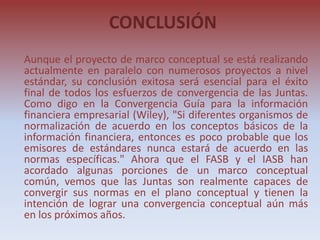 CONCLUSIÓN
Aunque el proyecto de marco conceptual se está realizando
actualmente en paralelo con numerosos proyectos a nivel
estándar, su conclusión exitosa será esencial para el éxito
final de todos los esfuerzos de convergencia de las Juntas.
Como digo en la Convergencia Guía para la información
financiera empresarial (Wiley), "Si diferentes organismos de
normalización de acuerdo en los conceptos básicos de la
información financiera, entonces es poco probable que los
emisores de estándares nunca estará de acuerdo en las
normas específicas." Ahora que el FASB y el IASB han
acordado algunas porciones de un marco conceptual
común, vemos que las Juntas son realmente capaces de
convergir sus normas en el plano conceptual y tienen la
intención de lograr una convergencia conceptual aún más
en los próximos años.
 