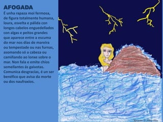 AFOGADA
É unha rapaza moi fermosa,
de figura totalmente humana,
loura, esvelta e pálida con
longos cabelos enguedellados
con algas e peitos grandes
que aparece entre a escuma
do mar nos días de mareira
ou tempestade ou nas furnas,
asomando só a cabeza ou
camiñando ao lonxe sobre o
mar. Non fala e emite chíos
semellantes ás gaivotas.
Comunica desgracias, é un ser
benéfico que avisa da morte
ou dos naufraxios.
 
