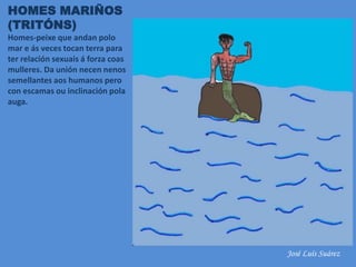 HOMES MARIÑOS
(TRITÓNS)
Homes-peixe que andan polo
mar e ás veces tocan terra para
ter relación sexuais á forza coas
mulleres. Da unión necen nenos
semellantes aos humanos pero
con escamas ou inclinación pola
auga.
José Luís Suárez
 