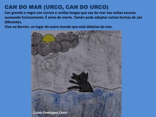 CAN DO MAR (URCO, CAN DO URCO)
Can grande e negro con cornos e orellas longas que sae do mar nas noites escuras
ouveando furiosamente. É aviso de morte. Tamén pode adoptar outras formas de can
diferentes.
Vive no Borrón, un lugar do outro mundo que está debaixo do mar.
Laura Domínguez Otero
 