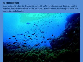 O BORRÓN
Lugar onde está o Can do Urco cando non está na Terra. Este país, que debe ser o outro
mundo é de dificil localización. Como o Can do Urco adoita saír do mar suponse que ese
lugar estará debaixo del.
 