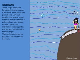 SEREAS
Teñen corpo de muller
fermosa de longos cabelos
e forma de peixe da cintura
para abaixo. Levan un
espello e un peite e vense
sobre as rochas cantando e
peiteando os seus longos
cabelos. Atraen aos
mariñeiros ou navegantes
coa súa voz, sedúcennos e
fannos afogar.
Viven debaixo do mar en
pazos de cristal cheos de
riquezas.
Melania Agraso
 