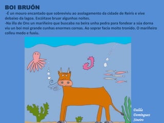 BOI BRUÓN
-É un mouro encantado que sobreviviu ao asolagamento da cidade de Reirís e vive
debaixo da lagoa. Escóitase bruar algunhas noites.
-Na illa de Ons un mariñeiro que buscaba na beira unha pedra para fondear a súa dorna
viu un boi moi grande cunhas enormes cornas. Ao soprar facía moito tronido. O mariñeiro
colleu medo e fuxíu.
Dalila
Domínguez
Sineiro
 