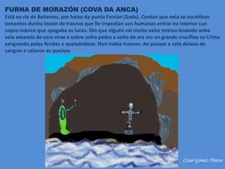 FURNA DE MORAZÓN (COVA DA ANCA)
Está na ría de Betanzos, por baixo da punta Fontán (Sada). Contan que nela se escoitban
lamentos dunha lexión de trasnos que lle impedían aos humanos entrar no interior cun
sopro máxico que apagaba as luces. Din que alguén coi moito valor entrou levando unha
vela amarela de cera virxe e sobre unha pedra a xeito de ara viu un grande crucifixo co Cristo
sangrando polas feridas e queixándose. Non había trasnos. Ao pousar a vela deixou de
sangrar e calaron as queixas
César Gómez Pintos
 