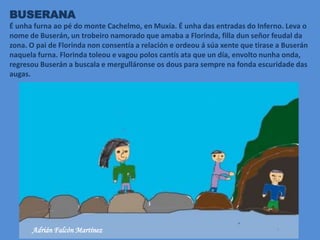BUSERANA
É unha furna ao pé do monte Cachelmo, en Muxía. É unha das entradas do Inferno. Leva o
nome de Buserán, un trobeiro namorado que amaba a Florinda, filla dun señor feudal da
zona. O pai de Florinda non consentía a relación e ordeou á súa xente que tirase a Buserán
naquela furna. Florinda toleou e vagou polos cantís ata que un día, envolto nunha onda,
regresou Buserán a buscala e mergulláronse os dous para sempre na fonda escuridade das
augas.
Adrián Falcón Martínez
 