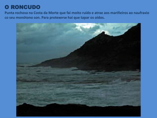 O RONCUDO
Punta rochosa na Costa da Morte que fai moito ruído e atrae aos mariñeiros ao naufraxio
co seu monótono son. Para protexerse hai que tapar os oídos.
 