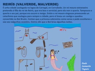 REIRÍS (VALVERDE, MALVERDE)
É unha cidade asolagada na lagoa de Carregal, en Corrubedo. Un rei mouro estranxeiro
pretendía á filla do rei de Reirís, que era boa e servicial; pero ela non o quería. Tampouco o
quería o seu pai, porque era escuro e meigo. Entón o rei mouro vingouse provocando un
cataclismo que asolagou para sempre a cidade, pero el levou un castigo e quedou
convertido no Boi Bruón. Contan que a princesa sobreviviu como serea e pode escoitarse a
súa voz nalgunhas ocasións. Outros dín que o Boi brúa algunhas noites.
Paula
Sanmartín
Yuguero
 