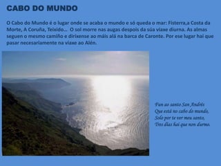 CABO DO MUNDO
O Cabo do Mundo é o lugar onde se acaba o mundo e só queda o mar: Fisterra,a Costa da
Morte, A Coruña, Teixido… O sol morre nas augas despois da súa viaxe diurna. As almas
seguen o mesmo camiño e diríxense ao máis alá na barca de Caronte. Por ese lugar hai que
pasar necesariamente na viaxe ao Alén.
Fun ao santo San Andrés
Que está no cabo do mundo,
Solo por te ver meu santo,
Tres días hai que non durmo.
 