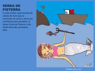 SEREA DE
FISTERRA
É unha muller supervivente da
cidade de Duio que se
converteu en serea e atrae aos
mariñeiros para perdelos. O
Santo Cristo de Fisterra, o da
barba dourada, protéxeos
dela.
Fátima Cores Lois
 