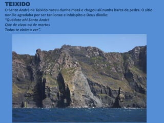 TEIXIDO
O Santo André de Teixido naceu dunha mazá e chegou alí nunha barca de pedra. O sitio
non lle agradaba por ser tan lonxe e inhóspito e Deus díxolle:
“Quédate ahí Santo André
Que de vivos ou de mortos
Todos te virán a ver”.
 
