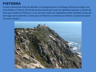 FISTERRA
O máis importante Cabo do Mundo. As peregrinacións a Santiago estiveron sempre moi
vencelladas a Fisterra. Na lenda da descuberta do corpo do Apóstolo aparece a cidade de
Duio que estaba en Fisterra e o seu rei que recibe aos apóstolos cando andaban á procula
dun lugar para soterralo. Creese que en Fisterra se amorean as ánimas á espera de pasar
ao outro mundo.
 