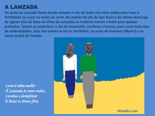 A LANZADA
Na praia da Lanzada fíxose desde sempre o rito do baño nas nove ondas para traer a
fertilidade ou curar os males en xeral. Na mañán do día de San Xoán e do último domingo
de agosto (día da festa da Virxe da Lanzada) as mulleres toman o baño para quedar
preñadas. Tamén se pode facer o día da Ascensión, mulleres e homes, para curar todo tipo
de enfermidades. Este rito tamén se fai no Val Miñor, na praia de Praceres (Marín) e en
Santo André de Teixido.
Levei á miña muller
Á Lanzada ás nove ondas,
Leveina a desinfeitar
E botar os demos fóra.
Miranda Lores
 