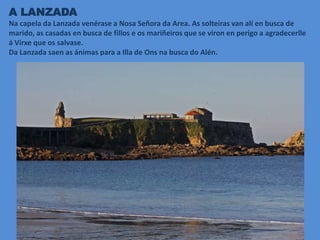 A LANZADA
Na capela da Lanzada venérase a Nosa Señora da Area. As solteiras van alí en busca de
marido, as casadas en busca de fillos e os mariñeiros que se viron en perigo a agradecerlle
á Virxe que os salvase.
Da Lanzada saen as ánimas para a Illa de Ons na busca do Alén.
 