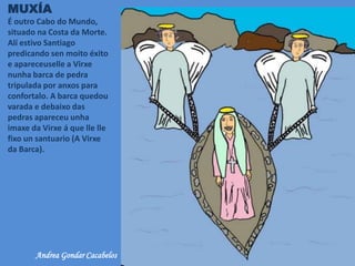 MUXÍA
É outro Cabo do Mundo,
situado na Costa da Morte.
Alí estivo Santiago
predicando sen moito éxito
e apareceuselle a Virxe
nunha barca de pedra
tripulada por anxos para
confortalo. A barca quedou
varada e debaixo das
pedras apareceu unha
imaxe da Virxe á que lle lle
fixo un santuario (A Virxe
da Barca).
Andrea Gondar Cacabelos
 