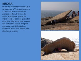 MUXÍA
Os restos da embarcación na que
se apareceu a Virxe permanecen
a carón do mar en forma de
grandes pedras. O temón é a
Pedra Abaladoira, que só se
move baixo os pés dos que están
en gracia. Moi preto está a pedra
dos cadrís que ten un oco polo
que pasan con dificultade os
enfermos do ril e do lombo nun
ritual para curarse.
 