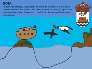 NOIA
Foi fundada por Noé. A arca parou no cume do monte Louro. Desde alí
soltou un corvo e non volveu (hai o dito “Fixo ida de corvo”). Logo soltou
unha pomba e volveu deseguida co ramiño de oliveira para facer o seu
niño na arca.
 