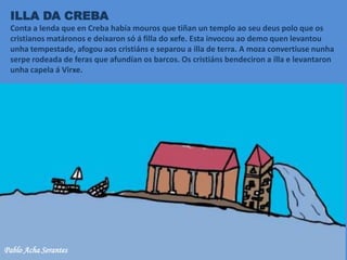ILLA DA CREBA
Conta a lenda que en Creba había mouros que tiñan un templo ao seu deus polo que os
cristianos matáronos e deixaron só á filla do xefe. Esta invocou ao demo quen levantou
unha tempestade, afogou aos cristiáns e separou a illa de terra. A moza convertiuse nunha
serpe rodeada de feras que afundían os barcos. Os cristiáns bendeciron a illa e levantaron
unha capela á Virxe.
Pablo Acha Serantes
 