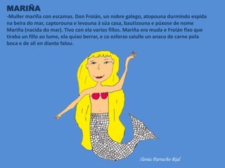 MARIÑA
-Muller mariña con escamas. Don Froián, un nobre galego, atopouna durmindo espida
na beira do mar, captorouna e levouna á súa casa, bautizouna e púxose de nome
Mariña (nacida do mar). Tivo con ela varios fillos. Mariña era muda e Froián fixo que
tiraba un fillo ao lume, ela quixo berrar, e co esforzo saiulle un anaco de carne pola
boca e de alí en diante falou.
Ilenia Parracho Rial
 